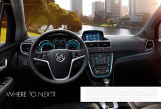 BUICK ENCORE
Encore’s available voice-activated Navigation System1
guides you to over 6 million miles of North American roads. And to help avoid traffic
congestion, optional NavTraffic2
(with 3-month trial of SiriusXM) incorporates real-time traffic and road conditions into your NAV screen, directing
you toward the most efficient route. Now, SiriusXM offers Travel Link3
to give you the latest fuel prices, weather and movie listings wherever you
go. Encore also helps improve your view of the road. With available Rainsense technology, your wipers are automatically activated by the first
drops of rain and then continually adjust their speed to make sure your view is clear. All the while, available front and rear park assist, along
with the standard rearview camera, allow you to turn tight “can I make it?” spaces into the perfect parking spot.
Where to next?
1
Map coverage available in the United States, U.S. Virgin Islands, Puerto Rico, Canada and Mexico. 2
If you subscribe after your trial period, subscriptions are continuous until
you call SiriusXM to cancel. See SiriusXM Customer Agreement for complete terms and geographic limitations at siriusxm.com. Other fees and taxes will apply. All fees and
programming subject to change. 3
Included with 3-month SiriusXM trial.
TECHNOLOGY
 
