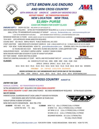 LITTLE BROWN JUG ENDURO
AND MINI CROSS COUNTRY
60TH ANNUAL LBJ UNION SC LABOR DAY WEEKEND 2013
RESTART FORMAT NO TIMEKEEPING REQUIRED
NEW LOCATION NEW TRAIL
$2,000+ PURSE
CASH OR PRIZES FOR EVERY CLASS
ENDURO SEPT 1 ENTRY FEE $50 PRE-ENTRY CUT-OFF AUGUST 23
AMA MEMBERSHIP REQUIRED SETRA OR FTR MEMBERSHIP REQUIRED (AL FL GA NC SC TN RESIDENTS)
AMA, SETRA, FTR MEMBERSHIPS AVAILABLE AT SIGNUP setra.org floridatrailriders.org americanmotorcyclist.com
1 DAY SETRA MEMBERSHIP AVAILABLE 1DAY MEMBERS MUST ENTER AA, A, OR SPORTSMAN/1DAY CLASS
MINIMUM RIDER AGE 15 YEARS RIDERS UNDER 18 MUST BE ACCOMPANIED BY PARENT/LEGAL GUARDIAN
TECH INFO USFS APPROVED SPARK ARRESTER REQUIRED
COURSE INFO 60+ MILES AMPLE RESETS PUBLIC ROADS WILL BE USED
START LOCATION 5400 CROSS KEYS HIGHWAY UNION SC SC49 6 MILES NORTH OF I26 13 MILES SOUTH OF SC176 UNION
INFO FOR ROW PURSE BREAKDOWN HOW-TO: greenvilleenduroriders.com GENERAL INFO: PHIL ELLIS 864-901-6337
AL YOUNG 864-833-3524 ROW INFO: DUANE WELLINGTON LCWELL@PRTCNET.COM
SIGNUP/RIDER PACKS SATURDAY 3:00PM-6:00PM SUNDAY 7:00AM-8:30AM
NEW ENDURO RIDER Q&A SESSION AT CLOSE OF SIGNUP SATURDAY
KEY TIME 9:00AM RIDERS MEETING 8:30AM
PRIMITIVE CAMPING AVAILABLE AT START MOTEL AND RESTAURANT INFO AT unionsc.info
CLASSES AA SENIOR ELITE (VET AA) 200A 200B 200C 250A 250B 250C
OPEN A OPEN B OPEN C 35+A 35+B 35+C
40+A 40+B 40+C 45+A 45+B 45+C 50+A 50+B 50+C 55+A 55+B 60+A 60+B 66+ WOMEN
FTR ONLY 58+ VINTAGE EVOLUTION BEGINNERS
RIDERS ENTERING ON 1 DAY MEMBERSHIPS MUST ENTER ONE OF THE FOLLOWING
AA 200A 250A OPEN A 35+A 40+A 45+A 50+A 55+A 60+A SPORTSMAN/1DAY
MINI CROSS COUNTRY AUGUST 31
ENTRY FEE $20
MANUAL SCORING NO TRANSPONDER REQUIRED
SETRA MEMBERSHIP NOT REQUIRED FOR MINI CROSS COUNTRY
MINI CROSS COUNTRY IS NOT AMA SANCTIONED NO AMA MEMBERSHIP REQUIRED SETRA RULES GOVERN
NO PIT RIDING
PARENT/LEGAL GUARDIAN MUST SIGN LIABILITY WAIVER IN PERSON
FOR RIDERS AND SPECTATORS UNDER 18 YEARS OLD
SIGNUP OPENS 9:00AM SATURDAY
MINI INFO HEATH HENDERSON 864-706-1792
10:00AM PEE WEE 4-6 50cc 11:00AM MINI 7-11 65cc 2 STROKE/110cc 4 STROKE
SUPER PEE WEE 7-9 50cc JR MINI 7-11 85cc 2 STROKE/125cc 4 STROKE
INT MINI 12-13 112cc 2 STROKE/150cc 4 STROKE
SR MINI 14-15 112cc 2 STROKE/150cc 4 STROKE
BEGINNER WOMEN 65-112cc 2 STROKE/70cc
TO 150cc FOUR STROKE
GO TO greenvilleenduroriders.com FOR ENTRY FORM PURSE BREAKDOWN ROW INFO HOW TO TIPS
 