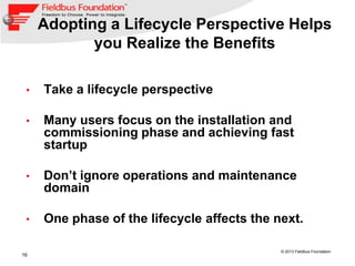 16
© 2013 Fieldbus Foundation
• Take a lifecycle perspective
• Many users focus on the installation and
commissioning phase and achieving fast
startup
• Don’t ignore operations and maintenance
domain
• One phase of the lifecycle affects the next.
Adopting a Lifecycle Perspective Helps
you Realize the Benefits
 