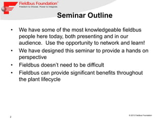 2
© 2013 Fieldbus Foundation
Seminar Outline
• We have some of the most knowledgeable fieldbus
people here today, both presenting and in our
audience. Use the opportunity to network and learn!
• We have designed this seminar to provide a hands on
perspective
• Fieldbus doesn’t need to be difficult
• Fieldbus can provide significant benefits throughout
the plant lifecycle
 