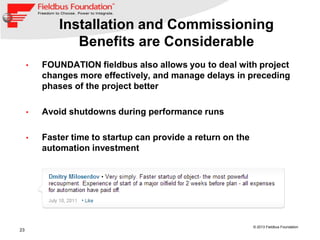 23
© 2013 Fieldbus Foundation
Installation and Commissioning
Benefits are Considerable
• FOUNDATION fieldbus also allows you to deal with project
changes more effectively, and manage delays in preceding
phases of the project better
• Avoid shutdowns during performance runs
• Faster time to startup can provide a return on the
automation investment
 