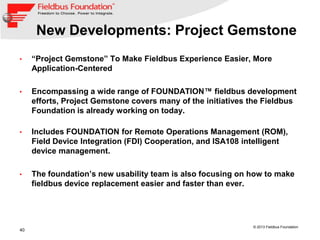 40
© 2013 Fieldbus Foundation
New Developments: Project Gemstone
• “Project Gemstone” To Make Fieldbus Experience Easier, More
Application-Centered
• Encompassing a wide range of FOUNDATION™ fieldbus development
efforts, Project Gemstone covers many of the initiatives the Fieldbus
Foundation is already working on today.
• Includes FOUNDATION for Remote Operations Management (ROM),
Field Device Integration (FDI) Cooperation, and ISA108 intelligent
device management.
• The foundation’s new usability team is also focusing on how to make
fieldbus device replacement easier and faster than ever.
 