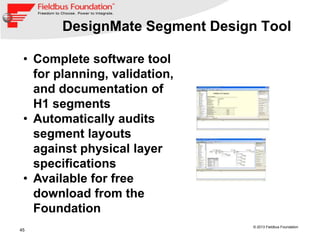 45
© 2013 Fieldbus Foundation
DesignMate Segment Design Tool
• Complete software tool
for planning, validation,
and documentation of
H1 segments
• Automatically audits
segment layouts
against physical layer
specifications
• Available for free
download from the
Foundation
 