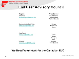 46
© 2013 Fieldbus Foundation
End User Advisory Council
Regions Areas Covered
Americas
americas_euc@fieldbus.org
South America
United States
Western Canada
Europe/Middle East/Africa
emea_euc@fieldbus.org
Europe
Middle East
Africa
Asia/Pacific
asia_euc@fieldbus.org China
Japan
Singapore
India
Oceania
oceania_euc@fieldbus.org
Australia
New Zealand
We Need Volunteers for the Canadian EUC!
 