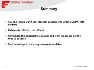 51
© 2013 Fieldbus Foundation
Summary
• You can realize significant lifecycle cost benefits with FOUNDATION
fieldbus
• Fieldbus is different, not difficult
• Remember, the right partner, training and work processes are the
keys to success
• Take advantage of the many resources available!
 