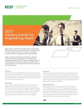 kellyengineering.us




2013
industry trends for
engineering talent

What trends can engineering managers expect to see through
2013? While details may vary between specific industry verticals,
a number of key issues will remain important, and possibly
increase in significance throughout most industry segments.

Kelly® is pleased to provide this brief outlook on significant
workforce trends that are expected to impact talent in the
engineering industry for 2013. Through our ongoing discussions
with leading firms and corporate clients, we are able to offer a
unique perspective on the engineering talent market for the year
to come and beyond.



Efficiency                                                                 Re-shoring
The trends we see in engineering have a common thread: efficiency          Manufacturers may be increasingly open to re-shoring manufacturing
improvement and waste reduction. Automation, quality, sustainability,      work back to North America as a result of difficulties with sourcing
systems engineering, and re-shoring, have created significant demand       overseas talent, and shrinking cost advantages for doing so. One trend
for engineering work in 2012, and solutions for related technical talent   may be the sharply increased demand for manufacturing engineers and
will remain in demand through 2013.                                        plant/facilities engineers. This could result in a wage competition (and
                                                                           a wage spike) for qualified candidates.
Automation
The so-called “jobless recovery,” the tremendous improvement in            Quality engineering
worker productivity, and the talent gap in manufacturing can be            Quality engineering will remain in very high demand throughout
attributed—at least, in part—to the widespread adoption and recent         most industrial segments in 2013. A strong percentage of hiring in
improvements in industrial automation and plant automation systems.        the industrial engineering standard occupational classification (SOC)
As a result, there will be significant competition in 2013 for talented    category can be attributed to demand for quality engineers. The
professionals such as instrumentation and controls technicians,            prevalence of Lean Six Sigma and the universal importance of product
automation engineers, and process control systems designers.               and process quality throughout most industries will only continue to
                                                                           drive a need for quality engineers well into the future.
 
