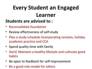 Every Student an Engaged
Learner

Students are advised to :

• Reconsolidate foundation
• Review effectiveness of self-study
• Plan a study schedule incorporating revision, holiday
academic practice and CCA
• Spend quality time with family
• Start/ Maintain a healthy lifestyle and cultivate good
habits
• Be open to feedback for self-improvement
• Be a good role-model for others

 