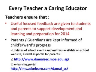 Every Teacher a Caring Educator
Teachers ensure that :
• Useful focused feedback are given to students
and parents to support development and
learning and preparation for 2014
• Parents / Guardians are kept informed of
child’s/ward’s progress
- Updates of school events and matters available on school
website, as well as portal for parents :
a) http://www.damaisec.moe.edu.sg/
b) e-learning portal

http://lms.asknlearn.com/damai_ss/

 