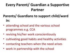 Every Parent/ Guardian a Supportive
Partner
Parents/ Guardians to support child/ward
in:
• attending school and the various school
programmes e.g. CCA
• revising his/her work conscientiously
• cultivating good habits and healthy activities
• contacting teachers when the need arises
• work in partnership with the school

 