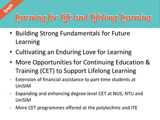 • Building Strong Fundamentals for Future
Learning
• Cultivating an Enduring Love for Learning
• More Opportunities for Continuing Education &
Training (CET) to Support Lifelong Learning
- Extension of financial assistance to part-time students at
UniSIM
- Expanding and enhancing degree-level CET at NUS, NTU and
UniSIM
- More CET programmes offered at the polytechnic and ITE

 