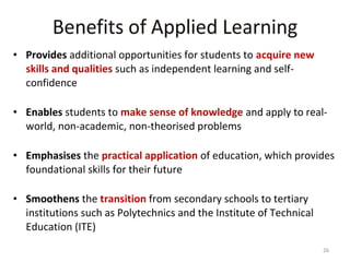 • Provides additional opportunities for students to acquire new
skills and qualities such as independent learning and selfconfidence
• Enables students to make sense of knowledge and apply to realworld, non-academic, non-theorised problems
• Emphasises the practical application of education, which provides
foundational skills for their future
• Smoothens the transition from secondary schools to tertiary
institutions such as Polytechnics and the Institute of Technical
Education (ITE)
26

 