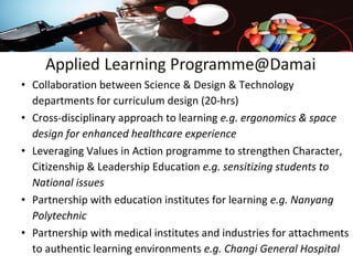• Collaboration between Science & Design & Technology
departments for curriculum design (20-hrs)
• Cross-disciplinary approach to learning e.g. ergonomics & space
design for enhanced healthcare experience
• Leveraging Values in Action programme to strengthen Character,
Citizenship & Leadership Education e.g. sensitizing students to
National issues
• Partnership with education institutes for learning e.g. Nanyang
Polytechnic
• Partnership with medical institutes and industries for attachments
to authentic learning environments e.g. Changi General Hospital

 