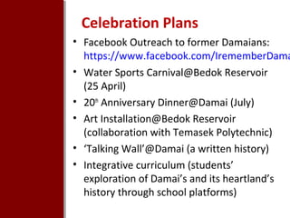Celebration Plans

• Facebook Outreach to former Damaians:
https://www.facebook.com/IrememberDama
• Water Sports Carnival@Bedok Reservoir
(25 April)
• 20th Anniversary Dinner@Damai (July)
• Art Installation@Bedok Reservoir
(collaboration with Temasek Polytechnic)
• ‘Talking Wall’@Damai (a written history)
• Integrative curriculum (students’
exploration of Damai’s and its heartland’s
history through school platforms)

 
