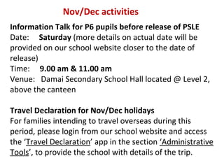 Nov/Dec activities
Information Talk for P6 pupils before release of PSLE
Date: Saturday (more details on actual date will be
provided on our school website closer to the date of
release)
Time: 9.00 am & 11.00 am
Venue: Damai Secondary School Hall located @ Level 2,
above the canteen
Travel Declaration for Nov/Dec holidays
For families intending to travel overseas during this
period, please login from our school website and access
the ‘Travel Declaration’ app in the section ‘Administrative
Tools’, to provide the school with details of the trip.

 