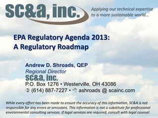 Applying our technical expertise
to a more sustainable world…
EPA Regulatory Agenda 2013:
A Regulatory Roadmap
While every effort has been made to ensure the accuracy of this information, SC&A is not
responsible for any errors or omissions. This information is not a substitute for professional
environmental consulting services. If legal services are required, consult with legal counsel.
Andrew D. Shroads, QEP
Regional Director
P.O. Box 1276 • Westerville, OH 43086
) (614) 887-7227 • 8 ashroads @ scainc.com
sc&a, inc.
 
