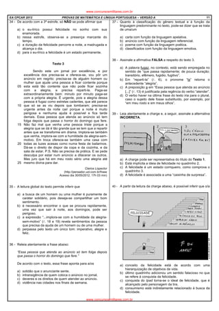 EA CPCAR 2013 PROVAS DE MATEMÁTICA E LÍNGUA PORTUGUESA – VERSÃO A 11
34 - De acordo com a 3ª estrofe, só NÂO se pode afirmar que
a) o eu-lírico possui felicidade no sonho com sua
enamorada.
b) nessa estrofe, observa-se a presença marcante do
tempo.
c) a duração da felicidade percorre a noite, a madrugada e
alcança o dia.
d) para o eu-lírico a felicidade é um estado permanente.
Texto 3
05
10
15
20
25
Sendo este um jornal por excelência, e por
excelência dos precisa-se e oferece-se, vou pôr um
anúncio em negrito: precisa-se de alguém homem ou
mulher que ajude uma pessoa a ficar contente porque
esta está tão contente que não pode ficar sozinha
com a alegria, e precisa reparti-la. Paga-se
extraordinariamente bem: minuto por minuto paga-se
com a própria alegria. É urgente, pois a alegria dessa
pessoa é fugaz como estrelas cadentes, que até parece
que só se as viu depois que tombaram; precisa-se
urgente antes da noite cair porque a noite é muito
perigosa e nenhuma ajuda é possível e fica tarde
demais. Essa pessoa que atenda ao anúncio só tem
folga depois que passa o horror do domingo que fere.
Não faz mal que venha uma pessoa triste porque a
alegria que se dá é tão grande que se tem que a repartir
antes que se transforme em drama. Implora-se também
que venha, implora-se com a humildade da alegria-sem-
motivo. Em troca oferece-se também uma casa com
todas as luzes acesas como numa festa de bailarinos.
Dá-se o direito de dispor da copa e da cozinha, e da
sala de estar. P.S. Não se precisa de prática. E se pede
desculpa por estar num anúncio a dilacerar os outros.
Mas juro que há em meu rosto sério uma alegria até
mesmo divina para dar.
Clarice Lispector
(http://pensador.uol.com.br/frase
Acesso dia 30/05/2012, 17h 03 min)
35 - A leitura global do texto permite inferir que
a) a busca de um homem ou uma mulher é puramente de
caráter solidário, pois deseja-se compartilhar um bom
sentimento.
b) é necessário encontrar o que se procura rapidamente,
uma vez que sair à noite, aos domingos, pode ser
perigoso.
c) a expressão “...implora-se com a humildade da alegria-
sem-motivo” (l. 18 e 19) revela sentimentos da pessoa
que precisa da ajuda de um homem ou de uma mulher.
d) perpassa pelo texto um único tom: imperativo, alegre e
feliz.
36 - Releia atentamente a frase abaixo:
“Essa pessoa que atenda ao anúncio só tem folga depois
que passa o horror do domingo que fere.”
De acordo com o texto, essa frase aponta para a/os
a) solidão que o anunciante sente.
b) intransigência de quem coloca o anúncio no jornal.
c) deveres e os direitos de quem atender ao anúncio.
d) violência nas cidades nos finais de semana.
37 - Quanto à classificação do gênero textual e à função da
linguagem predominante no texto, pode-se dizer que se trata
de uma/um
a) carta com função da linguagem apelativa.
b) anúncio com função da linguagem referencial.
c) poema com função da linguagem poética.
d) classificados com função da linguagem emotiva.
38 - Assinale a afirmativa FALSA a respeito do texto 3.
a) A palavra fugaz, no contexto, está sendo empregada no
sentido de “que passa rapidamente; de pouca duração;
transitório, efêmero, fugidio, fugitivo”.
b) Em “reparti-la” (l. 6), o pronome “la” retoma o
antecedente “alegria”.
c) A preposição a em “Essa pessoa que atenda ao anúncio
[...]” (l. 13) é justificada pela regência do verbo “atender”.
d) O verbo haver na última frase do texto iria para o plural,
caso o sujeito dele fosse substituído, por exemplo, por
“em meu rosto e em meus olhos”.
39 - Leia atentamente a charge e, a seguir, assinale a alternativa
INCORRETA.
a) A charge pode ser representativa do título do Texto 1.
b) Está implícita a ideia de felicidade no quadrinho 2.
c) A felicidade é um estado corriqueiro, como comprova o
quadrinho 3.
d) A felicidade é associada a uma “caixinha de surpresa”.
40 - A partir da leitura da charge abaixo, é possível inferir que o/a
a) conceito da felicidade está de acordo com uma
hierarquização de objetivos de vida.
b) último quadrinho adicionou um sentido falacioso no que
se refere à conquista da felicidade.
c) conquista do Ipad torna-se o ideal de felicidade, que é
alcançado pelo personagem da tira.
d) consumismo está indiretamente relacionado à busca da
felicidade.
www.concursosmilitares.com.br
www.concursosmilitares.com.br
 