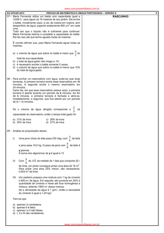 EA CPCAR 2013 PROVAS DE MATEMÁTICA E LÍNGUA PORTUGUESA – VERSÃO A 4
07 - Maria Fernanda utiliza um balde com capacidade igual a
lh028,0 para aguar as 16 roseiras de seu jardim. Ela enche
o balde, inicialmente vazio, e vai, de roseira em roseira, sem
desperdício de água, jogando exatamente 800 cm
3
em cada
uma.
Toda vez que o líquido não é suficiente para continuar,
Maria Fernanda retorna e completa a capacidade do balde.
Ela faz isso até que tenha aguado todas as roseiras.
É correto afirmar que, para Maria Fernanda aguar todas as
roseiras,
a) o volume de água que sobra no balde é maior que
7
5
do
total de sua capacidade.
b) o total de água gasto não chega a l15
c) é necessário encher o balde somente 5 vezes.
d) o volume de água que sobra no balde é menor que 10%
do total de água gasto.
08 - Para encher um reservatório com água, pode-se usar duas
torneiras. A primeira torneira enche esse reservatório em 36
minutos. A segunda enche o mesmo reservatório em
24 minutos.
Certo dia, em que esse reservatório estava vazio, a primeira
torneira é aberta durante um período de k minutos. Ao fim
de k minutos, a primeira torneira é fechada e abre-se,
imediatamente, a segunda, que fica aberta por um período
de (k + 3) minutos.
Se o volume de água atingido corresponde a
3
2
da
capacidade do reservatório, então o tempo total gasto foi
a) 31% de hora c) 28% de hora
b) 30% de hora d) 27% de hora
09 - Analise as proposições abaixo.
I) Uma jarra cheia de leite pesa 235 dag; com
4
3
de leite
a jarra pesa 19,5 hg. O peso da jarra com
8
5
de leite é
y gramas.
A soma dos algarismos de y é igual a 13
II) Com
5
3
de 6,0 da metade de 1 lata que comporta 20 l
de tinta, um pintor consegue pintar uma área de 16 m
2
Para pintar uma área 25% menor, são necessários,
0,003 m
3
de tinta.
III) Um pedreiro prepara uma mistura com 1 kg de cimento
e 600 ml de água. Em seguida, ele aumenta em 50% a
quantidade de cimento e mexe até ficar homogênea a
mistura, obtendo 1800 ml dessa mistura.
Se a densidade da água é 1 g/ml, então a densidade
do cimento é igual a 1,25 kg/l
Tem-se que
a) apenas I é verdadeira.
b) apenas II é falsa.
c) apenas I e II são falsas.
d) I, II e III são verdadeiras.
RASCUNHO
www.concursosmilitares.com.br
www.concursosmilitares.com.br
 