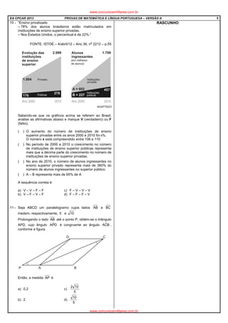 EA CPCAR 2013 PROVAS DE MATEMÁTICA E LÍNGUA PORTUGUESA – VERSÃO A 5
10 - “Ensino privatizado
– 78% dos alunos brasileiros estão matriculados em
instituições de ensino superior privadas.
– Nos Estados Unidos, o percentual é de 22%.”
FONTE: ISTOÉ – 4/abril/12 – Ano 36, n
o
2212 – p.55
Sabendo-se que os gráficos acima se referem ao Brasil,
analise as afirmativas abaixo e marque V (verdadeiro) ou F
(falso).
( ) O aumento do número de instituições de ensino
superior privadas entre os anos 2000 e 2010 foi x%.
O número x está compreendido entre 106 e 110
( ) No período de 2000 a 2010 o crescimento no número
de instituições de ensino superior públicas representa
mais que a décima parte do crescimento no número de
instituições de ensino superior privadas.
( ) No ano de 2010, o número de alunos ingressantes no
ensino superior privado representa mais de 360% do
número de alunos ingressantes no superior público.
( ) A – B representa mais de 65% de A
A sequência correta é
a) V – V – F – F c) F – V – V – V
b) V – F – V – F d) F – F – F – V
11 - Seja ABCD um paralelogramo cujos lados AB e BC
medem, respectivamente, 5 e 10
Prolongando o lado AB até o ponto P, obtém-se o triângulo
APD, cujo ângulo DPˆA é congruente ao ângulo BCˆA ,
conforme a figura.
Então, a medida AP é
a) 0,2 c)
5
102
b) 2 d)
5
10
RASCUNHO
www.concursosmilitares.com.br
www.concursosmilitares.com.br
 