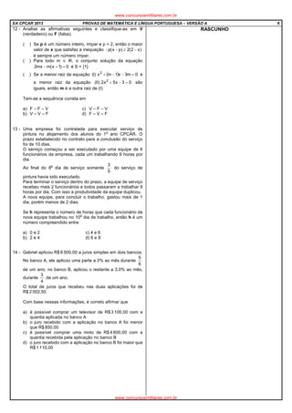 EA CPCAR 2013 PROVAS DE MATEMÁTICA E LÍNGUA PORTUGUESA – VERSÃO A 6
12 - Analise as afirmativas seguintes e classifique-as em V
(verdadeiro) ou F (falsa).
( ) Se p é um número inteiro, ímpar e p > 2, então o maior
valor de x que satisfaz a inequação )x2(2)px(p −≥−−
é sempre um número ímpar.
( ) Para todo m ∈ , o conjunto solução da equação
0)1x(mmx2 =+− é S = {1}
( ) Se a menor raiz da equação ( ) 0m3x1mx)I( 2
=−−+ e
a menor raiz da equação 03x5x2)II( 2
=−+ são
iguais, então m é a outra raiz de (I)
Tem-se a sequência correta em
a) F – F – V c) V – F – V
b) V – V – F d) F – V – F
13 - Uma empresa foi contratada para executar serviço de
pintura no alojamento dos alunos do 1
o
ano CPCAR. O
prazo estabelecido no contrato para a conclusão do serviço
foi de 10 dias.
O serviço começou a ser executado por uma equipe de 6
funcionários da empresa, cada um trabalhando 6 horas por
dia.
Ao final do 8
o
dia de serviço somente
5
3
do serviço de
pintura havia sido executado.
Para terminar o serviço dentro do prazo, a equipe de serviço
recebeu mais 2 funcionários e todos passaram a trabalhar 9
horas por dia. Com isso a produtividade da equipe duplicou.
A nova equipe, para concluir o trabalho, gastou mais de 1
dia, porém menos de 2 dias.
Se h representa o número de horas que cada funcionário da
nova equipe trabalhou no 10
o
dia de trabalho, então h é um
número compreendido entre
a) 0 e 2 c) 4 e 6
b) 2 e 4 d) 6 e 8
14 - Gabriel aplicou R$ 6 500,00 a juros simples em dois bancos.
No banco A, ele aplicou uma parte a 3% ao mês durante
6
5
de um ano; no banco B, aplicou o restante a 3,5% ao mês,
durante
4
3
de um ano.
O total de juros que recebeu nas duas aplicações foi de
R$ 2 002,50
Com base nessas informações, é correto afirmar que
a) é possível comprar um televisor de R$ 3 100,00 com a
quantia aplicada no banco A
b) o juro recebido com a aplicação no banco A foi menor
que R$ 850,00
c) é possível comprar uma moto de R$ 4 600,00 com a
quantia recebida pela aplicação no banco B
d) o juro recebido com a aplicação no banco B foi maior que
R$ 1 110,00
RASCUNHO
www.concursosmilitares.com.br
www.concursosmilitares.com.br
 