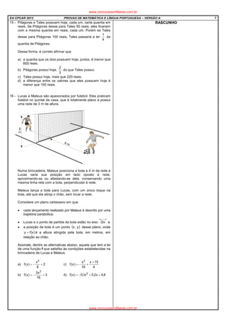 EA CPCAR 2013 PROVAS DE MATEMÁTICA E LÍNGUA PORTUGUESA – VERSÃO A 7
15 - Pitágoras e Tales possuem hoje, cada um, certa quantia em
reais. Se Pitágoras desse para Tales 50 reais, eles ficariam
com a mesma quantia em reais, cada um. Porém se Tales
desse para Pitágoras 100 reais, Tales passaria a ter
4
1
da
quantia de Pitágoras.
Dessa forma, é correto afirmar que
a) a quantia que os dois possuem hoje, juntos, é menor que
600 reais.
b) Pitágoras possui hoje,
3
2
do que Tales possui.
c) Tales possui hoje, mais que 220 reais.
d) a diferença entre os valores que eles possuem hoje é
menor que 100 reais.
16 - Lucas e Mateus são apaixonados por futebol. Eles praticam
futebol no quintal de casa, que é totalmente plano e possui
uma rede de 3 m de altura.
Numa brincadeira, Mateus posiciona a bola a 4 m da rede e
Lucas varia sua posição em lado oposto à rede,
aproximando-se ou afastando-se dela, conservando uma
mesma linha reta com a bola, perpendicular à rede.
Mateus lança a bola para Lucas, com um único toque na
bola, até que ela atinja o chão, sem tocar a rede.
Considere um plano cartesiano em que:
• cada lançamento realizado por Mateus é descrito por uma
trajetória parabólica;
• Lucas e o ponto de partida da bola estão no eixo
→←
Ox e
• a posição da bola é um ponto ( )y,x desse plano, onde
( )xfy = é a altura atingida pela bola, em metros, em
relação ao chão.
Assinale, dentre as alternativas abaixo, aquela que tem a lei
de uma função f que satisfaz às condições estabelecidas na
brincadeira de Lucas e Mateus.
a) 2
8
x
)x(f
2
+−= c)
4
15x
16
x
)x(f
2
+
+−=
b) 3
16
x3
)x(f
2
+−= d) 8,4x2,0x1,0)x(f 2
++−=
RASCUNHO
www.concursosmilitares.com.br
www.concursosmilitares.com.br
 