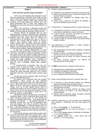 EA CPCAR 2013 PROVAS DE MATEMÁTICA E LÍNGUA PORTUGUESA – VERSÃO A 9
Texto 1
Você reconhece quando chega a felicidade?
05
10
15
20
25
30
35
40
45
50
55
60
65
Tenho uma forte antipatia pela obrigação de ser
feliz que acompanha o Carnaval. Quem foge da folia
ganha o rótulo de antissocial, depressivo ou chato. Nada
contra o Carnaval. Apenas contra essa confusão de
conceitos. Uma festa alegre não significa que você
esteja plenamente feliz. E forçar uma situação de
felicidade tem tudo para terminar em arrependimento e
frustração.
Aliás, você reconhece a felicidade quando ela
chega? Sabe que está sendo feliz naquele momento?
Espere um pouco antes de responder. Pense de novo.
Estamos falando de felicidade! Não de uma
alegria qualquer. E qual é a diferença? Bem, descrever
a felicidade não é fácil. Ela é muito recatada. Não fica ali
posando para foto, sabe? Mas um Manual de
Reconhecimento da felicidade diria mais ou menos o
seguinte: ela é mansa. Não faz barulho. Ao mesmo
tempo é farta. Quando chega, ocupa um espaço
danado. Apesar disso, você quase não repara que ela
está ali. Se chamar a atenção, não é ela. É euforia.
Alegria. A licenciosidade de uma noite de Carnaval. Ou
um reles frenesi qualquer, disfarçado de felicidade.
A dita cuja é discreta. Discretíssima. E muito
tranquila. Ela o faz dormir melhor. E olha, vou lhe contar
uma coisa: a felicidade é inimiga da ansiedade. As duas
não podem nem se ver. Essa é a melhor pista para o
seu Manual de Reconhecimento da Felicidade. Se você
se apaixonou e está naquela fase de pura ansiedade,
mesmo que esteja superfeliz, não é felicidade. É
excitação. Paixonite. Quando a ansiedade for embora,
pode ser que a felicidade chegue. Mas ninguém
garante.
É temperamental a felicidade. Não vem por
qualquer coisa. E para ficar então... hi, não conheço
nenhum caso de alguém que a tenha tido por perto a
vida inteira. Por isso é tão importante reconhecê-la
quando ela chega. Entendeu agora por que a minha
pergunta? Será que você sabe mesmo quando está
feliz?
Ou será que você só consegue saber que foi feliz
quando a felicidade já passou?
Eu estudo muito a felicidade. Mas não consigo
reconhecê-la. Talvez porque eu seja péssima
fisionomista. Ou porque ela seja muito mais esperta do
que eu. Mais sábia. Fato é que eu só sei que fui feliz
depois. No futuro. Olho para o passado e reconheço:
“Nossa, como eu fui feliz naquela época!” Mas no
presente ela sempre me dá uma rasteira. Ando por aí,
feliz da vida e nem sei que estou nesse estado. Por isso
aproveito menos do que poderia a graça que é ter
assim, tão pertinho, a tal felicidade.
Nos últimos tempos, dei para fazer uma lista de
momentos felizes. E aqui é importante deixar claro que
esses momentos devem durar um certo período de
tempo. Um episódio isolado feliz  como quatro dias de
Carnaval, por exemplo  não significa felicidade. A
felicidade, quando vem, não vem de passagem. Não
dura para sempre, mas dura um tempinho. Gosta de
uma certa estabilidade, [...] Sabendo quando você foi
feliz, é mais fácil descobrir por que foi feliz. Para ser
ainda mais funcional, é bom que a lista seja cronológica.
Lendo a minha, constato que fico cada vez mais feliz e
por mais tempo.
Será que ela está aqui agora? Não sei dizer. Mas
a paz de que desfruto agora é um sintoma dela. E isso
não tem nada a ver com a tal obrigação de ser feliz
desfilando no Sambódromo. Continuo meus estudos. Já
tenho certeza de que hoje sou mais amiga da felicidade
do que jamais fui em qualquer tempo.
Ana Paula Padrão (adaptado)
Revista ISTOÉ 2206, de 22/02/2012.
21 - O texto é, predominantemente,
a) dissertativo, pois apresenta um ponto de vista do locutor.
b) poético, pois está escrito em 1
a
pessoa do singular e fala
dos sentimentos do eu-lírico.
c) editorial, pois estabelece um diálogo direto com o
interlocutor.
d) crônica, pois, a partir de um recorte da realidade, o
locutor faz reflexões sobre um tema.
22 - Considerando o 1
o
parágrafo do texto, é correto afirmar que
a) a obrigação de ser feliz no carnaval ou em outras festas
pode causar insatisfações e outros incômodos.
b) é senso comum que quem não gosta de carnaval é
infeliz, antipático e mal-humorado.
c) uma festa alegre garante felicidade por algum tempo.
d) a opção de fugir do carnaval implica vida social limitada,
tristeza e chatice.
23 - Leia atentamente o 3
o
parágrafo e, a seguir, assinale a
alternativa que está correta.
a) São apresentadas diversas ideias negativas e positivas
para a felicidade.
b) Quando se refere à mansidão da felicidade, observa-se
que ela ocorre sem que o homem a perceba.
c) As pessoas que se sentem na fartura financeira são
felizes.
d) Os seres humanos possuem um Manual de
Reconhecimento da Felicidade.
24 - Só NÃO se pode afirmar a respeito do texto que a/o
a) felicidade possui características contraditórias.
b) ansiedade é antagônica à felicidade.
c) ser humano tem obrigação de ser feliz.
d) paz e a sabedoria são indicativos de felicidade.
25 - Sobre o tema abordado pelo texto, é possível inferir que
a) o carnaval é o tema principal, gerador das reflexões
acerca da felicidade feitas ao longo do texto.
b) felicidade e carnaval estão intimamente ligados porque o
último garante a primeira.
c) felicidade não é somente sinônimo de alegria, muito
menos antônimo de tristeza; é de difícil definição e
reconhecimento.
d) alegria, euforia, ansiedade, paixão, excitação, discrição
são atributos inerentes à felicidade.
26 - Assinale a alternativa em que a palavra entre parênteses
pode substituir a destacada sem que haja prejuízo do
sentido
a) “Ela é muito recatada.” (l. 14) (resignada)
b) “A licenciosidade de uma noite de carnaval.” (l. 21)
(autoridade)
c) “Ou um reles frenesi qualquer, disfarçado de felicidade.”
(l. 21 e 22) (entusiasmo)
d) “Um episódio isolado feliz – como quatro dias de
carnaval...” (l. 55 e 56) (trama)
www.concursosmilitares.com.br
www.concursosmilitares.com.br
 