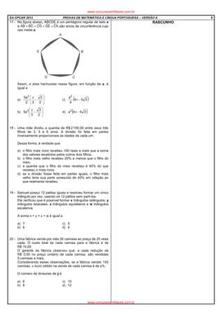 EA CPCAR 2013 PROVAS DE MATEMÁTICA E LÍNGUA PORTUGUESA – VERSÃO A 8
17 - Na figura abaixo, ABCDE é um pentágono regular de lado a
e são arcos de circunferência cujo
raio mede a
Assim, a área hachurada nessa figura, em função de a, é
igual a
a)








−
π
2
3
32
a5 2
c) ( )354
4
a2
−π
b)








−
π
2
3
3
a5 2
d) ( )354a2
−π
18 - Uma mãe dividiu a quantia de R$ 2 100,00 entre seus três
filhos de 3, 5 e 6 anos. A divisão foi feita em partes
inversamente proporcionais às idades de cada um.
Dessa forma, é verdade que
a) o filho mais novo recebeu 100 reais a mais que a soma
dos valores recebidos pelos outros dois filhos.
b) o filho mais velho recebeu 20% a menos que o filho do
meio.
c) a quantia que o filho do meio recebeu é 40% do que
recebeu o mais novo.
d) se a divisão fosse feita em partes iguais, o filho mais
velho teria sua parte acrescida de 40% em relação ao
que realmente recebeu.
19 - Samuel possui 12 palitos iguais e resolveu formar um único
triângulo por vez, usando os 12 palitos sem parti-los.
Ele verificou que é possível formar x triângulos retângulos, y
triângulos isósceles, z triângulos equiláteros e w triângulos
escalenos.
A soma x + y + z + w é igual a
a) 7 c) 5
b) 6 d) 4
20 - Uma fábrica vende por mês 30 camisas ao preço de 25 reais
cada. O custo total de cada camisa para a fábrica é de
R$ 10,00
O gerente da fábrica observou que, a cada redução de
R$ 0,50 no preço unitário de cada camisa, são vendidas
5 camisas a mais.
Considerando essas observações, se a fábrica vender 150
camisas, o lucro obtido na venda de cada camisa é de y%.
O número de divisores de y é
a) 6 c) 10
b) 8 d) 12
RASCUNHO
www.concursosmilitares.com.br
www.concursosmilitares.com.br
 