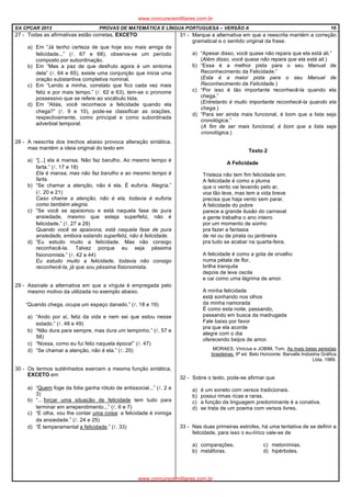 EA CPCAR 2013 PROVAS DE MATEMÁTICA E LÍNGUA PORTUGUESA – VERSÃO A 10
27 - Todas as afirmativas estão corretas, EXCETO:
a) Em “Já tenho certeza de que hoje sou mais amiga da
felicidade...” (l. 67 e 68), observa-se um período
composto por subordinação.
b) Em “Mas a paz de que desfruto agora é um sintoma
dela” (l. 64 e 65), existe uma conjunção que inicia uma
oração substantiva completiva nominal.
c) Em “Lendo a minha, constato que fico cada vez mais
feliz e por mais tempo.” (l. 62 e 63), tem-se o pronome
possessivo que se refere ao vocábulo lista.
d) Em “Aliás, você reconhece a felicidade quando ela
chega?” (l. 9 e 10), pode-se classificar as orações,
respectivamente, como principal e como subordinada
adverbial temporal.
28 - A reescrita dos trechos abaixo provoca alteração sintática,
mas mantém a ideia original do texto em
a) “[...] ela é mansa. Não faz barulho. Ao mesmo tempo é
farta.” (l. 17 e 18)
Ela é mansa, mas não faz barulho e ao mesmo tempo é
farta.
b) “Se chamar a atenção, não é ela. É euforia. Alegria.”
(l. 20 e 21)
Caso chame a atenção, não é ela, todavia é euforia
como também alegria.
c) “Se você se apaixonou e está naquela fase de pura
ansiedade, mesmo que esteja superfeliz, não é
felicidade.” (l. 27 a 29)
Quando você se apaixona, está naquela fase de pura
ansiedade, embora estando superfeliz, não é felicidade.
d) “Eu estudo muito a felicidade. Mas não consigo
reconhecê-la. Talvez porque eu seja péssima
fisionomista.” (l. 42 a 44)
Eu estudo muito a felicidade, todavia não consigo
reconhecê-la, já que sou péssima fisionomista.
29 - Assinale a alternativa em que a vírgula é empregada pelo
mesmo motivo da utilizada no exemplo abaixo.
“Quando chega, ocupa um espaço danado.” (l. 18 e 19)
a) “Ando por aí, feliz da vida e nem sei que estou nesse
estado.” (l. 48 e 49)
b) “Não dura para sempre, mas dura um tempinho.” (l. 57 e
58)
c) “Nossa, como eu fui feliz naquela época!” (l. 47)
d) “Se chamar a atenção, não é ela.” (l. 20)
30 - Os termos sublinhados exercem a mesma função sintática,
EXCETO em
a) “Quem foge da folia ganha rótulo de antissocial...” (l. 2 e
3)
b) “... forçar uma situação de felicidade tem tudo para
terminar em arrependimento...” (l. 6 e 7)
c) “E olha, vou lhe contar uma coisa: a felicidade é inimiga
da ansiedade.” (l. 24 e 25)
d) “É temperamental a felicidade.” (l. 33)
31 - Marque a alternativa em que a reescrita mantém a correção
gramatical e o sentido original da frase.
a) “Apesar disso, você quase não repara que ela está ali.”
(Além disso, você quase não repara que ela está ali.)
b) “Essa é a melhor pista para o seu Manual de
Reconhecimento da Felicidade.”
(Esta é a maior pista para o seu Manual de
Reconhecimento da Felicidade.)
c) “Por isso é tão importante reconhecê-la quando ela
chega.”
(Entretanto é muito importante reconhecê-la quando ela
chega.)
d) “Para ser ainda mais funcional, é bom que a lista seja
cronológica.”
(A fim de ser mais funcional, é bom que a lista seja
cronológica.)
Texto 2
A Felicidade
Tristeza não tem fim felicidade sim.
A felicidade é como a pluma
que o vento vai levando pelo ar,
voa tão leve, mas tem a vida breve
precisa que haja vento sem parar.
A felicidade do pobre
parece a grande ilusão do carnaval
a gente trabalha o ano inteiro
por um momento de sonho
pra fazer a fantasia
de rei ou de pirata ou jardineira
pra tudo se acabar na quarta-feira.
A felicidade é como a gota de orvalho
numa pétala de flor,
brilha tranquila
depois de leve oscila
e cai como uma lágrima de amor.
A minha felicidade
está sonhando nos olhos
da minha namorada
É como esta noite, passando,
passando em busca da madrugada
Fale baixo por favor
pra que ela acorde
alegre com o dia
oferecendo beijos de amor.
MORAES, Vinicius e JOBIM, Tom. As mais belas serestas
brasileiras. 9ª ed. Belo Horizonte: Barvalle Indústria Gráfica
Ltda, 1989.
32 - Sobre o texto, pode-se afirmar que
a) é um soneto com versos tradicionais.
b) possui rimas ricas e raras.
c) a função da linguagem predominante é a conativa.
d) se trata de um poema com versos livres.
33 - Nas duas primeiras estrofes, há uma tentativa de se definir a
felicidade, para isso o eu-lírico vale-se de
a) comparações. c) metonímias.
b) metáforas. d) hipérboles.
www.concursosmilitares.com.br
www.concursosmilitares.com.br
 