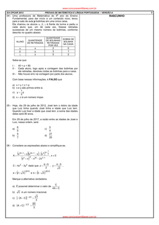 EA CPCAR 2013 PROVAS DE MATEMÁTICA E LÍNGUA PORTUGUESA – VERSÃO A 3
04 - Uma professora de Matemática do 5
o
ano do Ensino
Fundamental, para dar início a um conteúdo novo, levou
para a sala de aula p bolinhas em uma única caixa.
Ela chamou os alunos α, β, γ à frente da turma e pediu a
cada aluno que, um de cada vez, fizesse retiradas
sucessivas de um mesmo número de bolinhas, conforme
descrito no quadro abaixo:
ALUNO
QUANTIDADE
DE RETIRADAS
QUANTIDADE
DE BOLINHAS
RETIRADAS
POR VEZ
SOBRA DE
BOLINHA
NA CAIXA
α x 2 0
β y 3 1
γ z 5 2
Sabe-se que:
I - 40 < p < 80
II - Cada aluno, logo após a contagem das bolinhas por
ele retiradas, devolveu todas as bolinhas para a caixa.
III - Não houve erro na contagem por parte dos alunos.
Com base nessas informações, é FALSO que
a) x + y + z > p
b) x e y são primos entre si.
c) p
3
1
y <
d) x – z é um número ímpar.
05 - Hoje, dia 29 de julho de 2012, José tem o dobro da idade
que Luiz tinha quando José tinha a idade que Luiz tem.
Quando Luiz tiver a idade que José tem, a soma das idades
deles será 90 anos.
Em 29 de julho de 2017, a razão entre as idades de José e
Luiz, nessa ordem, será
a)
5
6
c)
4
5
b)
7
9
d)
20
27
06 - Considere as expressões abaixo e simplifique-as.
( )( ) ( )
( )
0x,
x2xxx
xxxxx
A
1nn22n
2
1
n41n21n2
≠
−−+
−−+
=
+
+++
22
y3z4C −= dado que
2
ba
z
+
= ,
3
ba
y
−
= ,
( )2012
32a += e ( )2012
32b −=
Marque a alternativa verdadeira.
a) É possível determinar o valor de
CA4
C
+
b) C é um número irracional.
c) ( )[ ]
3
3
CA 5,0
=−− −
d) ( )
3
9
CA
3
3,0
=+ −
RASCUNHO
www.concursosmilitares.com.br
www.concursosmilitares.com.br
 