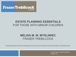 ESTATE PLANNING ESSENTIALS
FOR THOSE WITH MINOR CHILDREN
MELISA M. W. MYSLIWIEC
FRASER TREBILCOCK
THESE MATERIALS ARE NOT INTENDED AS LEGAL ADVICE AND ARE FOR EDUCATIONAL PURPOSES ONLY.
© 2013 Fraser Trebilcock Davis &
Dunlap, P.C.
 