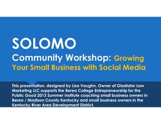 SOLOMO
Community Workshop: Growing
Your Small Business with Social Media
SOLOMO
Community Workshop: Growing
Your Small Business with Social Media
This presentation, designed by Lisa Vaughn, Owner of Gladiator Law
Marketing LLC supports the Berea College Entrepreneurship for the
Public Good 2013 Summer Institute coaching small business owners in
Berea / Madison County Kentucky and small business owners in the
Kentucky River Area Development District.
This presentation, designed by Lisa Vaughn, Owner of Gladiator Law
Marketing LLC supports the Berea College Entrepreneurship for the
Public Good 2013 Summer Institute coaching small business owners in
Berea / Madison County Kentucky and small business owners in the
Kentucky River Area Development District.
 