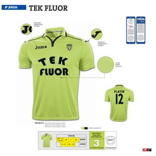 TEK FLUOR
 BORDADO
 EMBROIDERY
 RICAMO




                                                                                                BORDADO
                                                                                                EMBROIDERY
                                                                                                RICAMO




                                                                                                                             TEJIDO
                                                                                                                             FABRIC
                                                                                                                             TESSUTO




 1242.98.013   Short Sleeve 100% polyester interlock
               Manga corta 100% poliester interlock
               Manica corta 100% poliestere interlock
                                                                                 GREEN FLUOR/BLACK



                                                                                     DISPONIBLE
                                                                                     AVAILABLE
                                                        1242.98.
                                                                                    DISPONIBILITA




                                                                                        3
                                     XS - S                             SENIOR
                                                   M       L       XL                                             PROFIT
                                     14-16
                                             6-8        10 - 12         JUNIOR
                                                                                   UP TO END OF STOCK 2015   CORTE SEMIAJUSTADO
                                                                                                                                       159
 