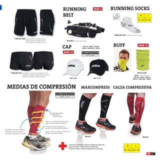 RUNNING                                           PACK 5              RUNNING SOCKS
                                                                                              BELT                                                                                                      M           L

                                                                                                                                                                                                      34 - 39 40 - 46




                                                                                                                                                                     9923.30.1011 Calcetín técnico running
              1106.33.1021 Bermuda 95% Polyester 5% EA
                                    Bermuda 95% Poliester 5% EA                                      975.001 Cinturón de running
                                    Bermuda 95% Poliestere 5% EA



                                                                                             CAP                               TALLAS / SIZES / TAGLIE
                                                                                                                              ÚNICA / ONE SIZE / ÚNICA
                                                                                                                                                                    BUFF                              PACK 10


                                                                                                PACK 12                       COMPOSITION
                                                                                                                                100% Cotton.




        1106.33.1011 Competition Shorts 95% Polyester 5% EA                                                                                                                                          9920.24.9027
                           Pantalón Competición 95% Poliester 5% EA
                                                                                                                                                                                                BUFF 100% Polyester
                           Pantaloni Gara 95% Poliestere 5% EA                                                                                                                                 TALLAS / SIZES / TAGLIE
                                                                                                            944.11,20                           944.11,10
                                                                                                                                                                                              ÚNICA / ONE SIZE / ÚNICA




   MEDIAS DE COMPRESIÓN                                                                                                      MAXCOMPRESS CALZA COMPRESSIVA
                                                                                 COMPOSITION
                                                                                          Nylon - Lycra




                                                                          Costuras planas.
                                                                          Flat seams.
                                                                          Cuciture piane.


                                                              Tejido en Lycra, impide el deslizamiento y
                                                              otorga una exacta elastocompresión.

                                                              Lycra fabric prevents slippage and
                                                              provides an accurate elastocompression.
Compresión muscular ascendente.
Ascending muscle compression.                                 Tessuto in lycra, anti scivolo, conferisce una
Crescente compressione muscolare.                             perfetta compressione elastica.

                                                                                                                                   860.001                                                                   860.002



                                                                                                           Prevención de lesiones. Perfecta Oxigenación Muscular.
                                                                                                                                                                                     M           L
                                                                                                           Injury prevention. Perfect Muscle Oxygenation.
                                                                                                           Previene le lesioni. Perfetta ossigenazione muscolare.
                                                                                                                                                                                  33 - 43,5 35,5 - 46

                                                                                                                                                                                                                    205
 