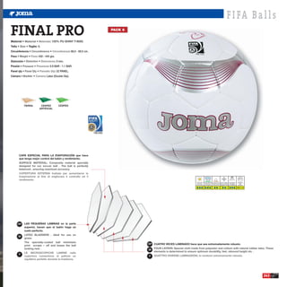 F I FA B a l l s
FINAL PRO
Material •               •           : 100% PU SHINY T-9000.
                                                                                        PACK 6



Talla •        • Taglie: 5.
Circunferencia •                     •                    : 68,5 - 69,5 cm.
Peso •           •       : 420 - 445 grs.
Distorsión •                 •              : 3 mm.
Presión •            •             : 0.9 BAR - 1.1 BAR.
Panel qty •              •                  : 32 PANEL.
Cámara •             •           : Latex (Double Dip).




            TIERRA            CESPED          CESPED
                             ARTIFICIAL




                                                                              108.C6G




         CAPA ESPECIAL PARA LA EVAPORACIÓN que hace
         que tenga mejor control del balón y rendimiento.




                                                                                                                                  Hierba Seca Hierba Mojada Campo Duro Barro y Nieve Luz Artificial         Atmosfera
                                                                                                                                   Dry Grass     Wet Grass  Hard Ground Snow and Mud Floodlight               BAR
                                                                                                                                 Erba Asciutta Erba Bagnata Campo Duro Fanghiglia e neve Luce Artificiale   Atmofere

                                                                                                                                                                                                            0.9 - 1.1




     ESP      LAS PEQUEÑAS LAMINAS en la parte
              superior, hacen que el balón haga un
              vuelo perfecto.

      GB


                                                                                                 ESP CUATRO VECES LAMINADO hace que sea extremadamente robusto.

                                                                                                 GB
      IT
                                                                                                 IT




                                                                                                                                                                                                                        243
 