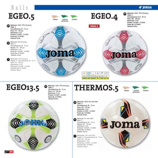 Balls
 EGEO.5                                                                                                            EGEO.4
                                                                                                                                                                              ESP Material: 100% TPU (Foamy).
                                                                                                                                                                                  Talla: 4.
                                                                                                                                                                                  Circunferencia: 63,5 - 66 cm.
                                             TIERRA        CESPED      CESPED                                                                                                     Peso: 360 - 380 grs.
                                                          ARTIFICIAL                                                                                                              Distorsión: 4 mm.
                                                                                                                                                                                  Presión: 0.6 BAR - 0.8 BAR.
                                                                                                                                                                                  Panel qty: 32 PANEL.
ESP Material: 100% TPU (Foamy).                                                                                  PACK 6                                                           Cámara: Butilo.
     Talla: 5.
     Circunferencia: 68 - 70 cm.
     Peso: 410 - 450 grs.
     Distorsión: 4 mm.
     Presión: 0.6 BAR - 0.8 BAR.
     Panel qty: 32 PANEL.
     Cámara: Butilo.


GB




IT




                                                                                        Hierba Seca Hierba Mojada Campo Duro Barro y Nieve Luz Artificial         Atmosfera
                                                                                         Dry Grass     Wet Grass  Hard Ground Snow and Mud Floodlight               BAR
                                                                                       Erba Asciutta Erba Bagnata Campo Duro Fanghiglia e neve Luce Artificiale   Atmofere

                                                                                                                                                                  0.6 - 0.8




EGEO13.5                           ESP Material: 100% TPU (Foamy).
                                       Talla: 5.
                                       Circunferencia: 68 - 70 cm.
                                       Peso: 410 - 450 grs.
                                       Distorsión: 4 mm.
                                                                         THERMOS.5                                                                                            TIERRA      CESPED
                                                                                                                                                                                         ARTIFICIAL
                                                                                                                                                                                                         CESPED


                                       Presión: 0.6 BAR - 0.8 BAR.
                                       Panel qty: 32 PANEL.
                                       Cámara: Butilo.

                                                                         ESP Material: 100% PU whit EVA.
                                                                                Talla: 5.
                                                                                Circunferencia: 68 - 70 cm.
                                                                                Peso: 400 - 450 grs.
                                                                                Distorsión: 4 mm.
                                                                                Presión: 0.6 BAR - 0.8 BAR.
                                                                                Panel qty: 32 PANEL.
                                                                                Cámara: Butilo.


                                                                         GB




                                                                          IT




     244
 