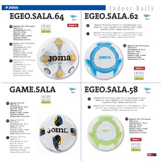 Indoor Balls
     EGEO.SALA.64                                                        SALA
                                                                                EGEO.SALA.62                                                      SALA



                                                                       PACK 6   GB
     ESP Material: 100% TPU (Foamy).
          Talla: 64 cm.                  Luz Artificial    Atmosfera
                                          Floodlight         BAR
          Circunferencia: 63 - 64 cm.   Luce Artificiale   Atmofere
                                                           0.4 - 0.6
          Peso: 420 - 440 grs.
          Distorsión: 4 mm.                                                     IT
          Presión: 0.4 BAR - 0.6 BAR.
          Panel qty: 32 PANEL.
          Cámara: Butilo con Foam.

     GB
                                                                                             ESP   Material: 100% TPU (Foamy).
                                                                                                   Talla: 62 cm.
                                                                                                   Circunferencia: 60 - 62 cm.
                                                                                                   Peso: 420 - 440 grs.
                                                                                                   Distorsión: 4 mm.
                                                                                                   Presión: 0.4 BAR - 0.6 BAR.
                                                                                                   Panel qty: 32 PANEL.
                                                                                                   Cámara: Butilo con Foam.
     IT




                                                                                                                          PACK 6


                                                                                                                    Luz Artificial    Atmosfera
                                                                                                                     Floodlight         BAR
                                                                                                                   Luce Artificiale   Atmofere

                                                                                                                                      0.4 - 0.6




     GAME.SALA                                                          SALA    EGEO.SALA.58                                                      SALA




                                         Luz Artificial    Atmosfera
                                                                                     GB
                                          Floodlight         BAR
                                        Luce Artificiale   Atmofere
                                                           0.4 - 0.6
ESP Material: 100% PU.
     Talla: 62 cm.
     Circunferencia: 60 - 62 cm.                                                     IT
     Peso: 420 - 440 grs.
     Distorsión: 4 mm.
     Presión: 0.4 BAR - 0.6 BAR.
     Panel qty: 32 PANEL.
     Cámara: Butilo con PU Foam.
                                                                                               ESP   Material: 100% TPU (Foamy).
GB                                                                                                   Talla: 58 cm.
                                                                                                     Circunferencia: 57 - 58 cm.
                                                                                                     Peso: 375 - 400 grs.
                                                                                                     Distorsión: 4 mm.
                                                                                                     Presión: 0.4 BAR - 0.6 BAR.
                                                                                                     Panel qty: 32 PANEL.
                                                                                                     Cámara: Butilo con Foam.


IT
                                                                                                         PACK 6


                                                                                                        Luz Artificial    Atmosfera
                                                                                                         Floodlight         BAR
                                                                                                       Luce Artificiale   Atmofere

                                                                                                                          0.4 - 0.6



                                                                                                                                                    247
 