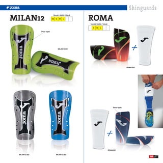 Shinguards
MILAN12                                                  ROMA
                               TALLAS / SIZES / TAGLIE

                              XS   S    M   L

                                                         TALLAS / SIZES / TAGLIE

                                                            S   M     L

               Pieza rígida




                                       MILAN12.001




                                                                                                       ROMA.002




                                                                                        Pieza rígida




                                                                                   ROMA.001

 MILAN12.002                       MILAN12.003
                                                                                                                  249
 