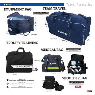 Travel Accesories
EQUIPMENT BAG                                                          TEAM TRAVEL
                                                   C O M P O S I T I O N
                                                         100% Nylon.




                                                       34 cm
                                                                       38 cm




 34 cm
                           64 cm               9921.31.9011



                                                                                  TEAM.TRAVEL
                                                                                                   78 cm                                  40 cm

 TROLLEY TRAINING
                                                                      MEDICAL BAG                          C O M P O S I T I O N
                                                                                                              100% Polyester 600-D.




                                                       Cajón rígido




                                                                                         900/063
                Ruedas




  ESP
                         4223.10.10
         DOBLE FONDO • GRAN CAPACIDAD • BOLSA RUEDAS
                                                                                                   SHOULDER BAG
                                                                                                               C O M P O S I T I O N
  GB                                                                                                              100% Polyester 600-D.


   IT
                                                                                                                          PACK 5


                                                                          9921.11.1021                                                    259
 
