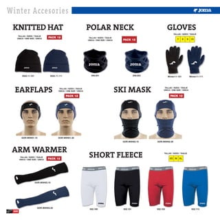 Winter Accesories
 KNITTED HAT                                                         POLAR NECK                                                 GLOVES
                                                                                                                                     TALLAS / SIZES / TAGLIE
    TALLAS / SIZES / TAGLIE
   ÚNICA / ONE SIZE / ÚNICA       PACK 12                             TALLAS / SIZES / TAGLIE
                                                                     ÚNICA / ONE SIZE / ÚNICA     PACK 12                                7     8   9    10




         3522.11.101               3522.11.111                          946.001                             946.003             Winter11-101           Winter11-111




  EARFLAPS                                 TALLAS / SIZES / TAGLIE
                                          ÚNICA / ONE SIZE / ÚNICA                              SKI MASK                     TALLAS / SIZES / TAGLIE
                                                                                                                            ÚNICA / ONE SIZE / ÚNICA


                                                 PACK 12                                                                          PACK 12




         GOR.W0H01.10                     GOR.W0H01.30
                                                                                                 GOR.W0H02.10         GOR.W0H02.30



 ARM WARMER
        TALLAS / SIZES / TAGLIE
       ÚNICA / ONE SIZE / ÚNICA   PACK 12
                                                                      SHORT FLEECE                                          TALLAS / SIZES / TAGLIE

                                                                                                                                 XS M XL




                       GOR.W0H03.10




                        GOR.W0H03.30
                                                                      932.100                     932.101             932.103                           932.113
 260
 