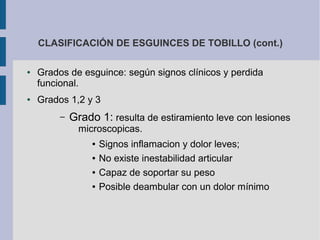 CLASIFICACIÓN DE ESGUINCES DE TOBILLO (cont.)
● Grados de esguince: según signos clínicos y perdida
funcional.
● Grados 1,2 y 3
– Grado 1: resulta de estiramiento leve con lesiones
microscopicas.
● Signos inflamacion y dolor leves;
● No existe inestabilidad articular
● Capaz de soportar su peso
● Posible deambular con un dolor mínimo
 