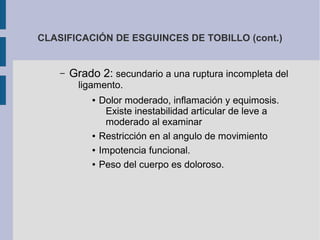 CLASIFICACIÓN DE ESGUINCES DE TOBILLO (cont.)
– Grado 2: secundario a una ruptura incompleta del
ligamento.
● Dolor moderado, inflamación y equimosis.
Existe inestabilidad articular de leve a
moderado al examinar
● Restricción en al angulo de movimiento
● Impotencia funcional.
● Peso del cuerpo es doloroso.
 