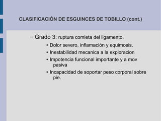 CLASIFICACIÓN DE ESGUINCES DE TOBILLO (cont.)
– Grado 3: ruptura comleta del ligamento.
● Dolor severo, inflamación y equimosis.
● Inestabilidad mecanica a la exploracion
● Impotencia funcional importante y a mov
pasiva
● Incapacidad de soportar peso corporal sobre
pie.
 