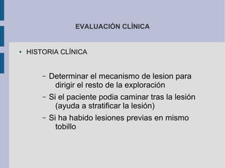 EVALUACIÓN CLÍNICA
● HISTORIA CLÍNICA
– Determinar el mecanismo de lesion para
dirigir el resto de la exploración
– Si el paciente podia caminar tras la lesión
(ayuda a stratificar la lesión)
– Si ha habido lesiones previas en mismo
tobillo
 