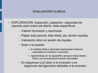 EVALUACIÓN CLÍNICA
● EXPLORACIÓN: inspección, palpación, capacidad de
soportar peso sobre pie afecto, tests específicos.
– Valorar hinchazón y equímosis
– Palpar todo peroné, tibia distal, pie, tendon aquiles.
– Valoración dolor en tendón de Aquiles
– Dolor a la presión
● en epífisis tibial o peroneal representan fractura
asociadas a inversión o eversión.
● ligamentosa es no especifico aunque indica lesión.
Dolor con la eversión/inversión del tobillo:
– En esguinces LLE dolor a la inversión y en
esguinces del ligamento deltoides a la eversión.
 