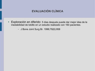 EVALUACIÓN CLÍNICA
● Exploración en diferido: 5 dias después puede dar mejor idea de la
inestabilidad de tobillo en un estudio realizado con 160 pacientes.
– J Bone Joint Surg Br. 1996;78(6):958
 