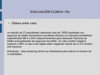 EVALUACIÓN CLÍNICA / Rx
● Ottawa ankle rules:
un estudio de 27 estudiantes valorando mas de 15000 pacientes con
esguince de tobillo demostraron excelente eficacia con elevada sensibilidad
especificidad (96.4 y 99.6 respectivamente) para descarter fracturas de
tobillo acompañantes de esgunces de tobillo. Un valor predict negativo
superior a 98% (o sea si las reglas salen negativas menos de un 2% tendria
una fractura).
Sobretodo este screening clínico es interesante para reducir el número de
rx solicitados.
 