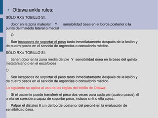 ● Ottawa ankle rules:
SÓLO RX's TOBILLO SI:
dolor en la zona maleolar Y sensibilidad ósea en el borde posterior o la
punta del maléolo lateral o medial
O
Son incapaces de soportar el peso tanto inmediatamente después de la lesión y
de cuatro pasos en el servicio de urgencias o consultorio médico.
SÓLO RX's TOBILLO SI:
tienen dolor en la zona media del pie Y sensibilidad ósea en la base del quinto
metatarsiano o en el escafoides
O
Son incapaces de soportar el peso tanto inmediatamente después de la lesión y
de cuatro pasos en el servicio de urgencias o consultorio médico.
Lo siguiente se aplica al uso de las reglas del tobillo de Ottawa:
Si el paciente puede transferir el peso dos veces para cada pie (cuatro pasos), él
o ella se considera capaz de soportar peso, incluso si él o ella cojea.
Palpar el distales 6 cm del borde posterior del peroné en la evaluación de
sensibilidad ósea.
 