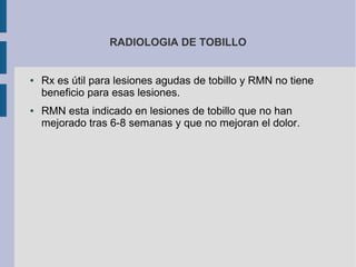 RADIOLOGIA DE TOBILLO
● Rx es útil para lesiones agudas de tobillo y RMN no tiene
beneficio para esas lesiones.
● RMN esta indicado en lesiones de tobillo que no han
mejorado tras 6-8 semanas y que no mejoran el dolor.
 