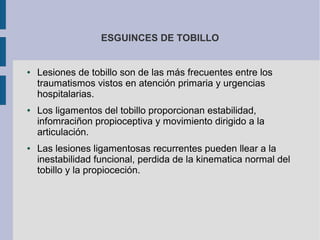 ● Lesiones de tobillo son de las más frecuentes entre los
traumatismos vistos en atención primaria y urgencias
hospitalarias.
● Los ligamentos del tobillo proporcionan estabilidad,
infomraciñon propioceptiva y movimiento dirigido a la
articulación.
● Las lesiones ligamentosas recurrentes pueden llear a la
inestabilidad funcional, perdida de la kinematica normal del
tobillo y la propioceción.
ESGUINCES DE TOBILLO
 