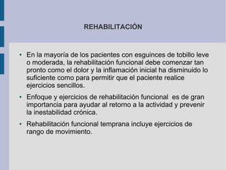 REHABILITACIÓN
● En la mayoría de los pacientes con esguinces de tobillo leve
o moderada, la rehabilitación funcional debe comenzar tan
pronto como el dolor y la inflamación inicial ha disminuido lo
suficiente como para permitir que el paciente realice
ejercicios sencillos.
● Enfoque y ejercicios de rehabilitación funcional es de gran
importancia para ayudar al retorno a la actividad y prevenir
la inestabilidad crónica.
● Rehabilitación funcional temprana incluye ejercicios de
rango de movimiento.
 