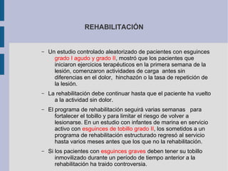 REHABILITACIÓN
– Un estudio controlado aleatorizado de pacientes con esguinces
grado I agudo y grado II, mostró que los pacientes que
iniciaron ejercicios terapéuticos en la primera semana de la
lesión, comenzaron actividades de carga antes sin
diferencias en el dolor, hinchazón o la tasa de repetición de
la lesión.
– La rehabilitación debe continuar hasta que el paciente ha vuelto
a la actividad sin dolor.
– El programa de rehabilitación seguirá varias semanas para
fortalecer el tobillo y para limitar el riesgo de volver a
lesionarse. En un estudio con infantes de marina en servicio
activo con esguinces de tobillo grado II, los sometidos a un
programa de rehabilitación estructurado regresó al servicio
hasta varios meses antes que los que no la rehabilitación.
– Si los pacientes con esguinces graves deben tener su tobillo
inmovilizado durante un período de tiempo anterior a la
rehabilitación ha traido controversia.
 